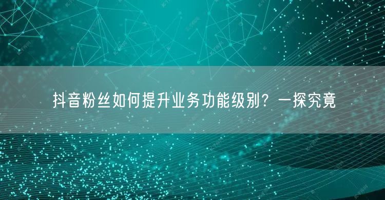 抖音粉丝如何提升业务功能级别？一探究竟