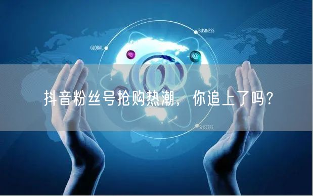 抖音粉丝号抢购热潮，你追上了吗？
