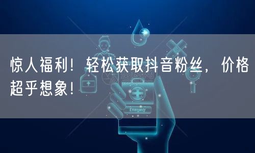 惊人福利！轻松获取抖音粉丝，价格超乎想象！