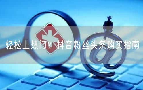 轻松上热门？抖音粉丝头条购买指南