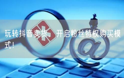 玩转抖音卖货，开启粉丝特权购买模式！