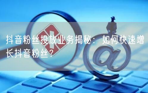 抖音粉丝投放业务揭秘：如何快速增长抖音粉丝？