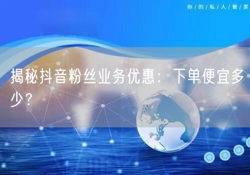 揭秘抖音粉丝业务优惠：下单便宜多少？
