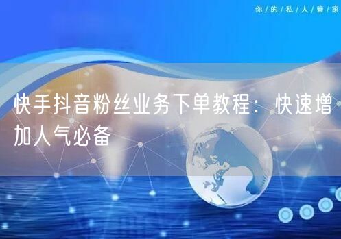 快手抖音粉丝业务下单教程：快速增加人气必备