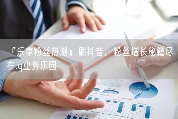 『乐享粉丝热潮』刷抖音，粉丝增长秘籍尽在.q业务乐园