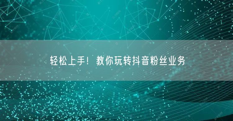 轻松上手！教你玩转抖音粉丝业务