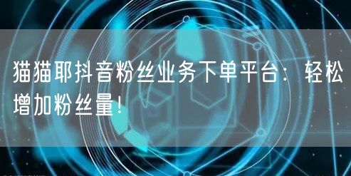 猫猫耶抖音粉丝业务下单平台：轻松增加粉丝量！