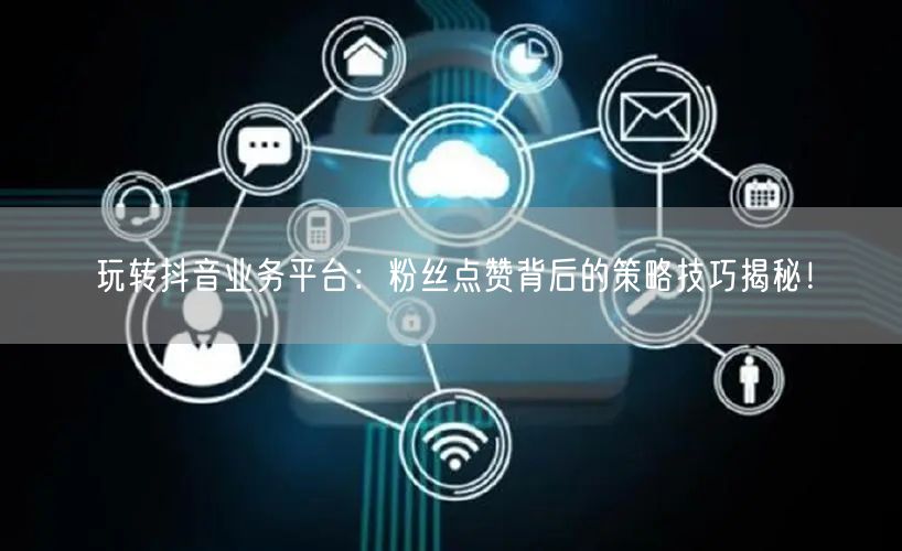 玩转抖音业务平台：粉丝点赞背后的策略技巧揭秘！