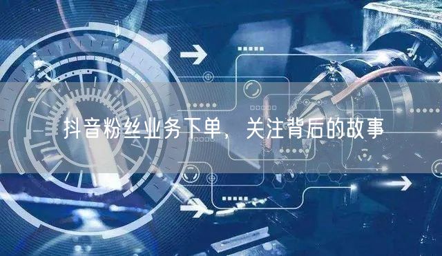 抖音粉丝业务下单，关注背后的故事