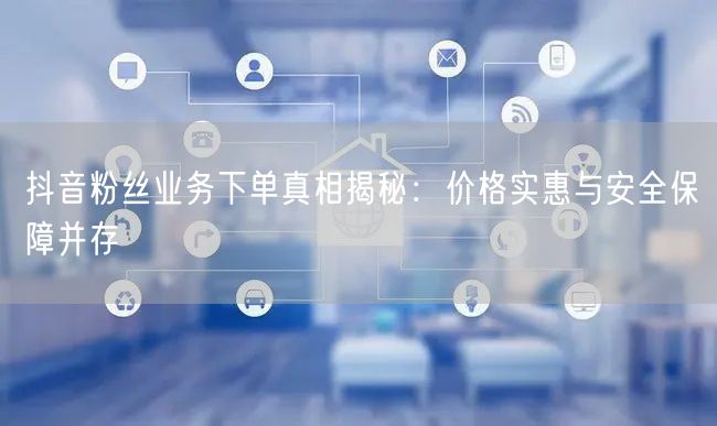 抖音粉丝业务下单真相揭秘：价格实惠与安全保障并存