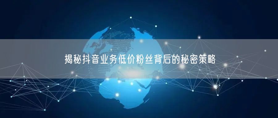 揭秘抖音业务低价粉丝背后的秘密策略