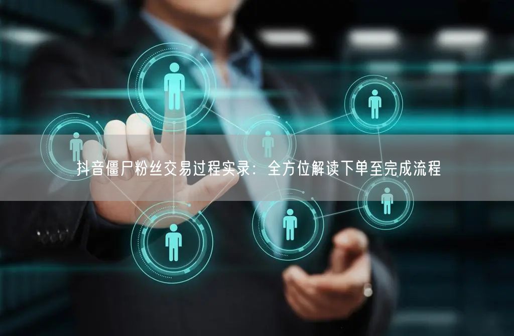 抖音僵尸粉丝交易过程实录：全方位解读下单至完成流程
