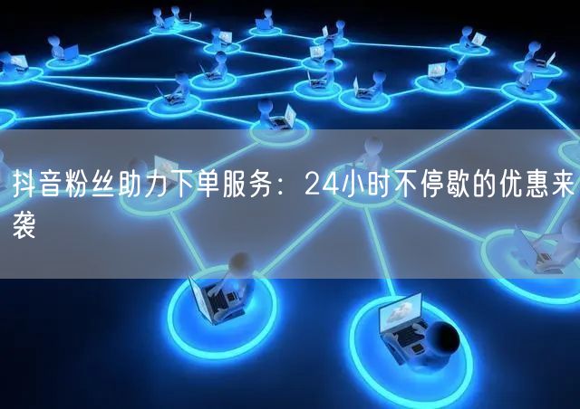 抖音粉丝助力下单服务：24小时不停歇的优惠来袭