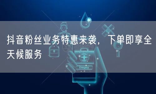 抖音粉丝业务特惠来袭，下单即享全天候服务