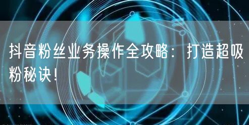 抖音粉丝业务操作全攻略：打造超吸粉秘诀！