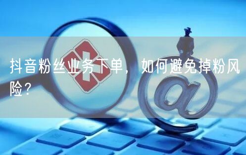抖音粉丝业务下单，如何避免掉粉风险？