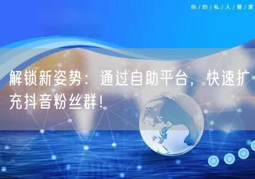 解锁新姿势：通过自助平台，快速扩充抖音粉丝群！