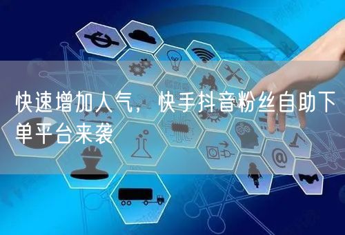 快速增加人气，快手抖音粉丝自助下单平台来袭