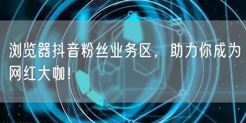 浏览器抖音粉丝业务区，助力你成为网红大咖！