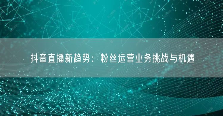 抖音直播新趋势：粉丝运营业务挑战与机遇