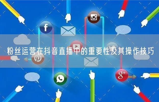 粉丝运营在抖音直播中的重要性及其操作技巧