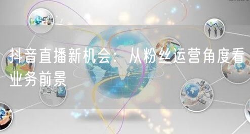 抖音直播新机会：从粉丝运营角度看业务前景