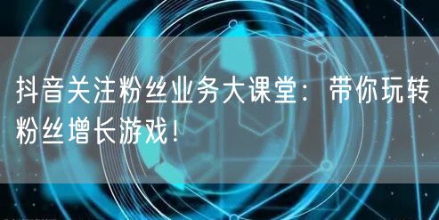 抖音关注粉丝业务大课堂：带你玩转粉丝增长游戏！