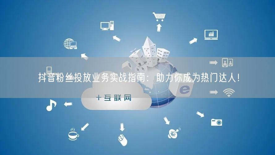 抖音粉丝投放业务实战指南：助力你成为热门达人！