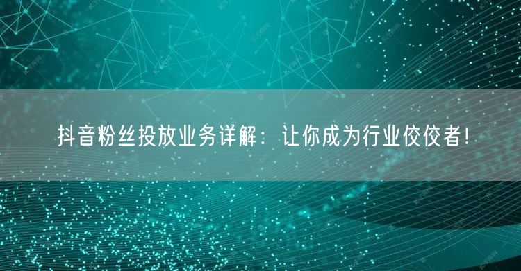 抖音粉丝投放业务详解：让你成为行业佼佼者！