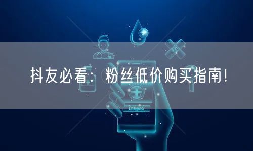 抖友必看：粉丝低价购买指南！