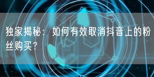 独家揭秘：如何有效取消抖音上的粉丝购买？